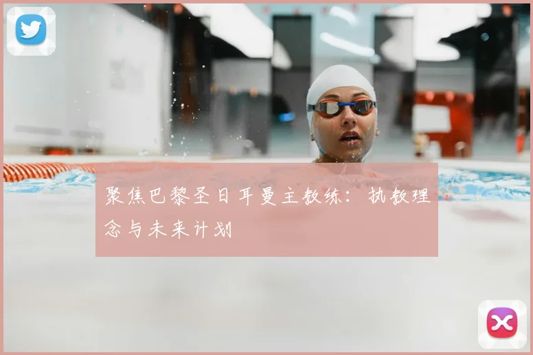 聚焦巴黎圣日耳曼主教练：执教理念与未来计划