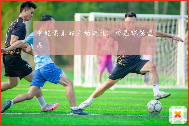 中超俱乐部主场巡礼：特色球场盘点