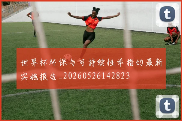世界杯环保与可持续性举措的最新实施报告_20260526142823