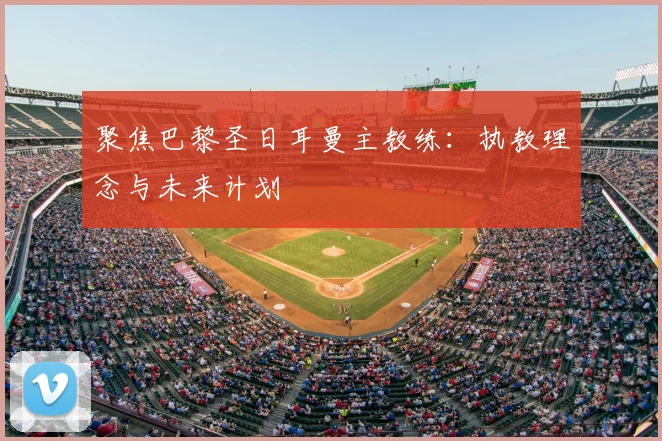 聚焦巴黎圣日耳曼主教练：执教理念与未来计划