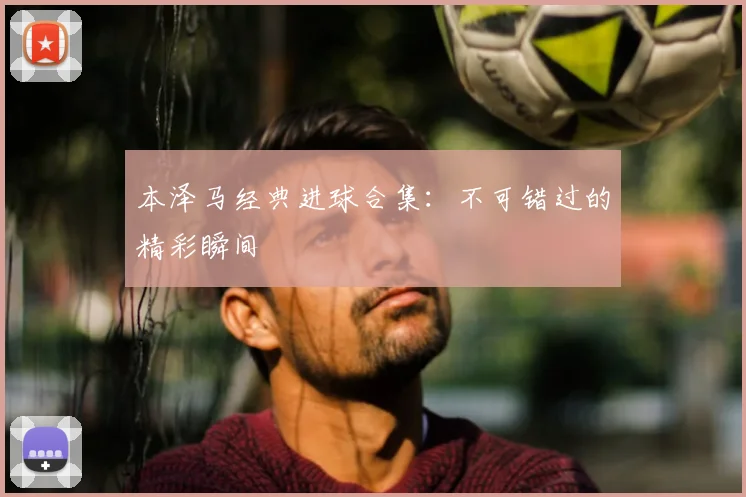 本泽马经典进球合集：不可错过的精彩瞬间