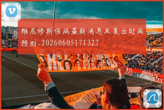 维尼修斯伤病最新消息及复出时间预测_20260605171327